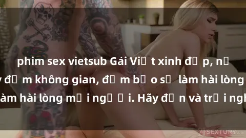 phim sex vietsub Gái Việt xinh đẹp, nồng nàn làm tình say đắm không gian, đảm bảo sẽ làm hài lòng mọi người. Hãy đến và trải nghiệm ngay!
