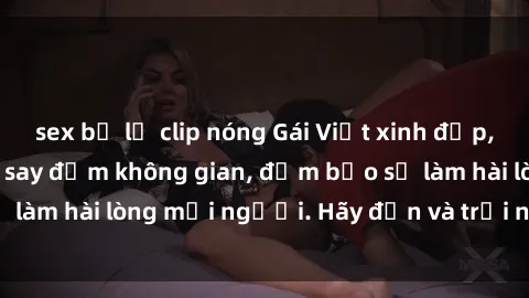 sex bị lộ clip nóng Gái Việt xinh đẹp, nồng nàn làm tình say đắm không gian, đảm bảo sẽ làm hài lòng mọi người. Hãy đến và trải nghiệm ngay!