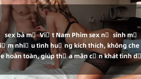 sex bà mẹ Việt Nam Phim sex nữ sinh mới nhất: Trải nghiệm nhiều tình huống kích thích, không che hoàn toàn, giúp thỏa mãn cơn khát tình dục của các bạn trẻ