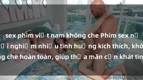 sex phim việt nam không che Phim sex nữ sinh mới nhất: Trải nghiệm nhiều tình huống kích thích, không che hoàn toàn, giúp thỏa mãn cơn khát tình dục của các bạn trẻ