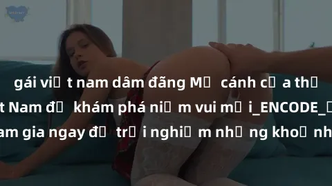 gái việt nam dâm đãng Mở cánh cửa thế giới sex MILF Việt Nam để khám phá niềm vui mới_ENCODE_. Hãy tham gia ngay để trải nghiệm những khoảnh khắc đầy kích thích và đam mê.