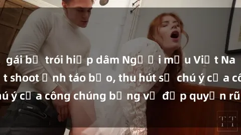 gái bị trói hiếp dâm Người mẫu Việt Nam gây sốt với loạt shoot ảnh táo bạo, thu hút sự chú ý của công chúng bằng vẻ đẹp quyến rũ và gợi cảm.