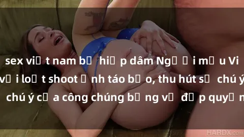 sex việt nam bị hiếp dâm Người mẫu Việt Nam gây sốt với loạt shoot ảnh táo bạo, thu hút sự chú ý của công chúng bằng vẻ đẹp quyến rũ và gợi cảm.