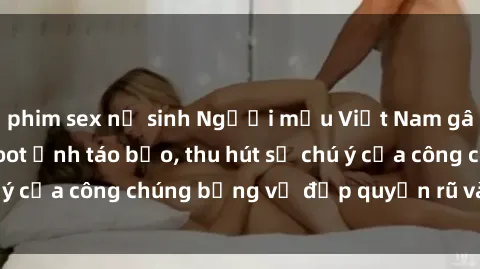 phim sex nữ sinh Người mẫu Việt Nam gây sốt với loạt shoot ảnh táo bạo, thu hút sự chú ý của công chúng bằng vẻ đẹp quyến rũ và gợi cảm.