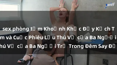 sex phòng tắm Khoảnh Khắc Đầy Kịch Tính: Sex  Việt Nam và Cuộc Phiêu Lưu Thú Vị của Ba Người Trẻ Trong Đêm Say Đắm