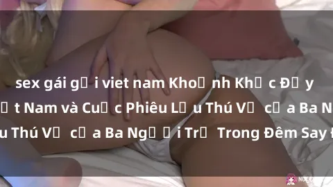 sex gái gọi viet nam Khoảnh Khắc Đầy Kịch Tính: Sex  Việt Nam và Cuộc Phiêu Lưu Thú Vị của Ba Người Trẻ Trong Đêm Say Đắm