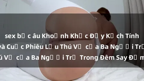 sex bắc âu Khoảnh Khắc Đầy Kịch Tính: Sex  Việt Nam và Cuộc Phiêu Lưu Thú Vị của Ba Người Trẻ Trong Đêm Say Đắm