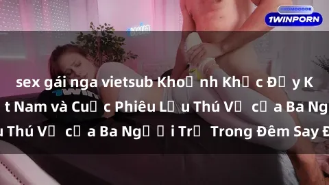 sex gái nga vietsub Khoảnh Khắc Đầy Kịch Tính: Sex  Việt Nam và Cuộc Phiêu Lưu Thú Vị của Ba Người Trẻ Trong Đêm Say Đắm