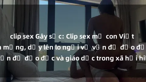 clip sex Gây sốc: Clip sex mẹ con Việt Nam lan truyền trên mạng, dấy lên lo ngại về vấn đề đạo đức và giáo dục trong xã hội hiện nay.