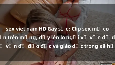 sex viet nam HD Gây sốc: Clip sex mẹ con Việt Nam lan truyền trên mạng, dấy lên lo ngại về vấn đề đạo đức và giáo dục trong xã hội hiện nay.