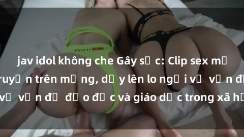 jav idol không che Gây sốc: Clip sex mẹ con Việt Nam lan truyền trên mạng, dấy lên lo ngại về vấn đề đạo đức và giáo dục trong xã hội hiện nay.