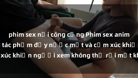 phim sex nơi công cộng Phim sex anime đỉnh cao: Những tác phẩm đầy nước mắt và cảm xúc khiến người xem không thể rời mắt khỏi màn hình