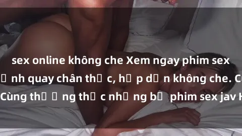 sex online không che Xem ngay phim sex jav HD với những cảnh quay chân thực, hấp dẫn không che. Cùng thưởng thức những bộ phim sex jav HD hot nhất hiện nay!