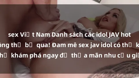 sex Việt Nam Danh sách các idol JAV hot nhất hiện nay không thể bỏ qua! Đam mê sex jav idol có thể khám phá ngay để thỏa mãn nhu cầu giải trí của mình!