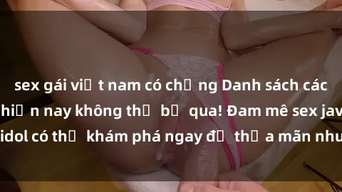 sex gái việt nam có chồng Danh sách các idol JAV hot nhất hiện nay không thể bỏ qua! Đam mê sex jav idol có thể khám phá ngay để thỏa mãn nhu cầu giải trí của mình!
