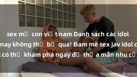 sex mẹ con việt nam Danh sách các idol JAV hot nhất hiện nay không thể bỏ qua! Đam mê sex jav idol có thể khám phá ngay để thỏa mãn nhu cầu giải trí của mình!