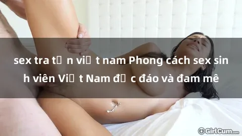 sex tra tấn việt nam Phong cách sex sinh viên Việt Nam độc đáo và đam mê